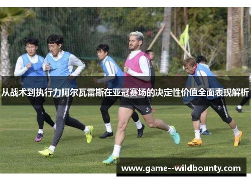 从战术到执行力阿尔瓦雷斯在亚冠赛场的决定性价值全面表现解析