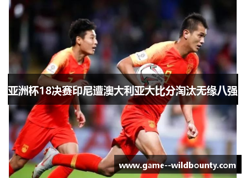 亚洲杯18决赛印尼遭澳大利亚大比分淘汰无缘八强